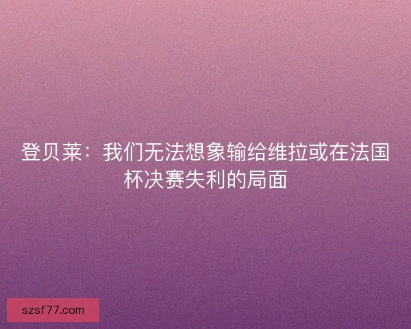登贝莱:我们无法想象输给维拉或在法国杯决赛失利的局面 登贝莱:我们无法想象输给维拉或在法国杯决赛失利的局面