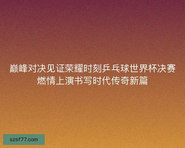 巅峰对决见证荣耀时刻乒乓球世界杯决赛燃情上演书写时代传奇新篇