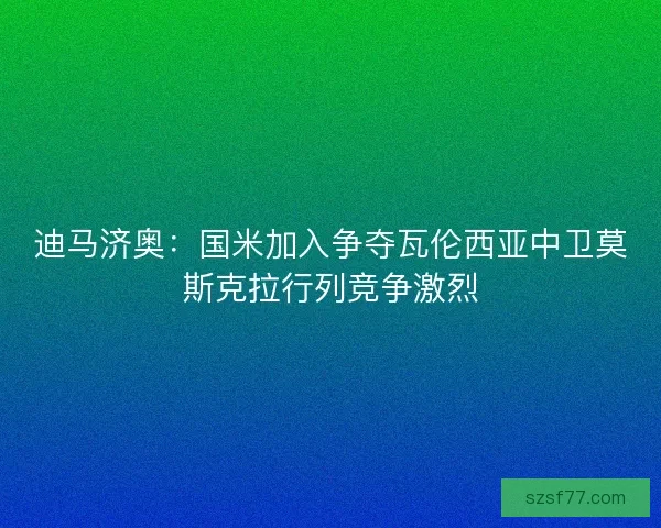 迪马济奥：国米加入争夺瓦伦西亚中卫莫斯克拉行列竞争激烈