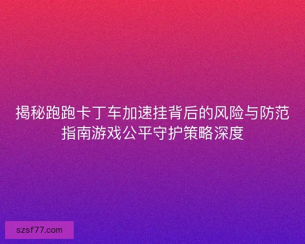 揭秘跑跑卡丁车加速挂背后的风险与防范指南游戏公平守护策略深度 揭秘跑跑卡丁车加速挂背后的风险与防范指南游戏公平守护策略深度