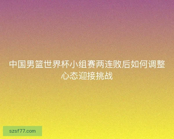 中国男篮世界杯小组赛两连败后如何调整心态迎接挑战