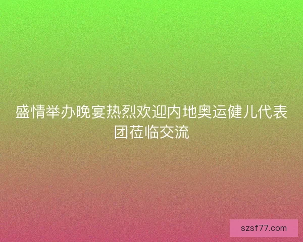 盛情举办晚宴热烈欢迎内地奥运健儿代表团莅临交流 盛情举办晚宴热烈欢迎内地奥运健儿代表团莅临交流