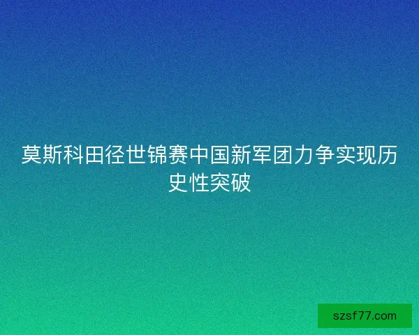 莫斯科田径世锦赛中国新军团力争实现历史性突破 莫斯科田径世锦赛中国新军团力争实现历史性突破