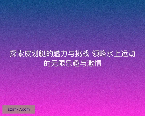 探索皮划艇的魅力与挑战 领略水上运动的无限乐趣与激情 探索皮划艇的魅力与挑战 领略水上运动的无限乐趣与激情