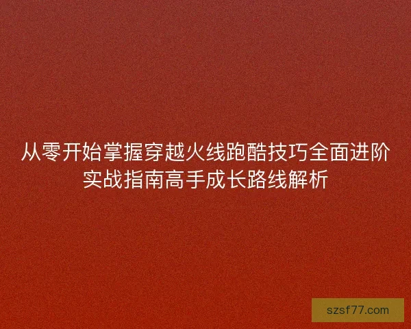 从零开始掌握穿越火线跑酷技巧全面进阶实战指南高手成长路线解析