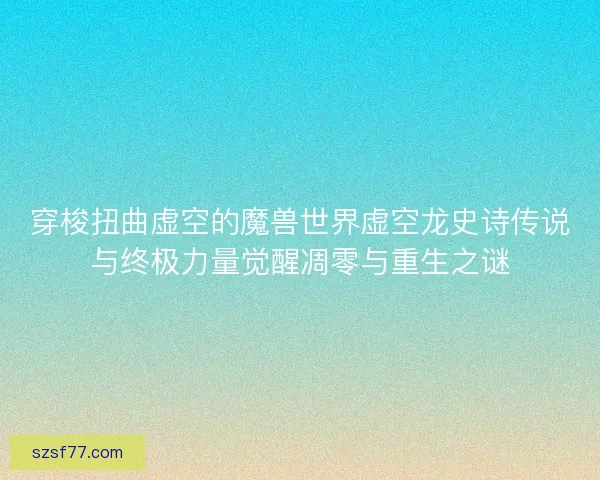 穿梭扭曲虚空的魔兽世界虚空龙史诗传说与终极力量觉醒凋零与重生之谜