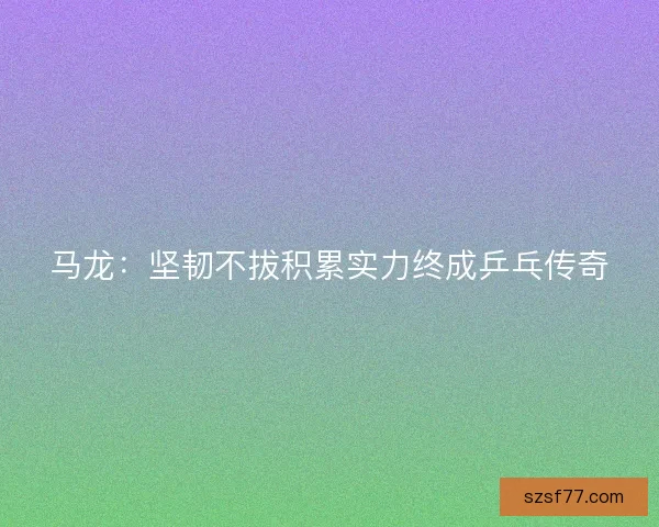 马龙：坚韧不拔积累实力终成乒乓传奇