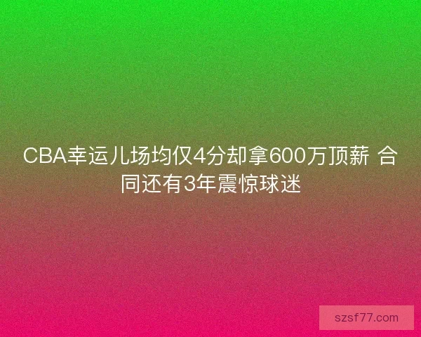 CBA幸运儿场均仅4分却拿600万顶薪 合同还有3年震惊球迷