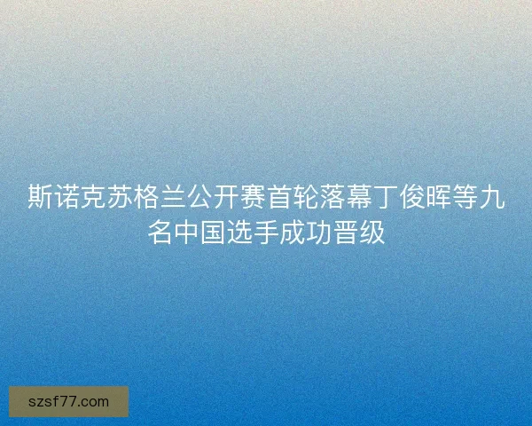 斯诺克苏格兰公开赛首轮落幕丁俊晖等九名中国选手成功晋级