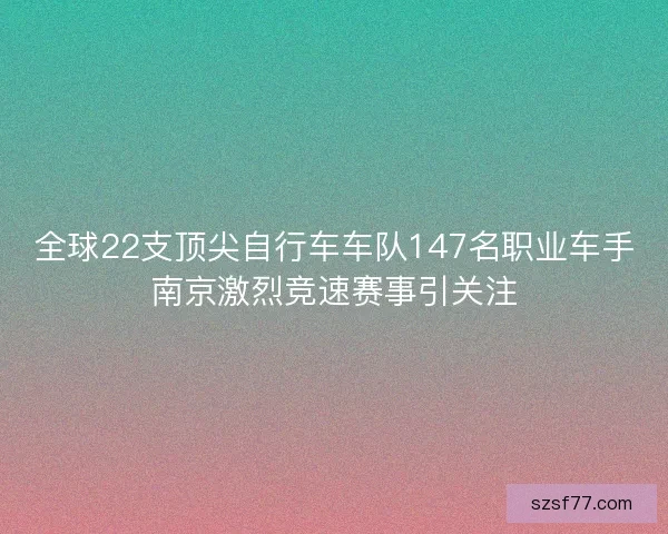 全球22支顶尖自行车车队147名职业车手南京激烈竞速赛事引关注