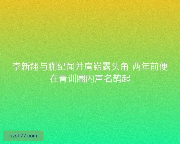 李新翔与蒯纪闻并肩崭露头角 两年前便在青训圈内声名鹊起