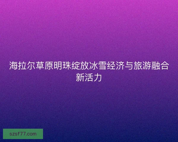 海拉尔草原明珠绽放冰雪经济与旅游融合新活力 海拉尔草原明珠绽放冰雪经济与旅游融合新活力