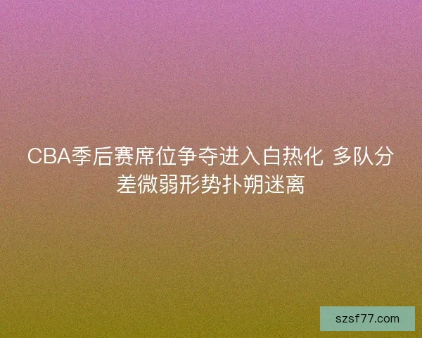 CBA季后赛席位争夺进入白热化 多队分差微弱形势扑朔迷离 CBA季后赛席位争夺进入白热化 多队分差微弱形势扑朔迷离