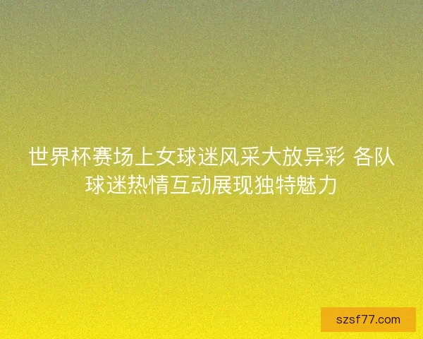世界杯赛场上女球迷风采大放异彩 各队球迷热情互动展现独特魅力