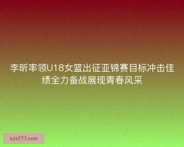 李昕率领U18女篮出征亚锦赛目标冲击佳绩全力备战展现青春风采