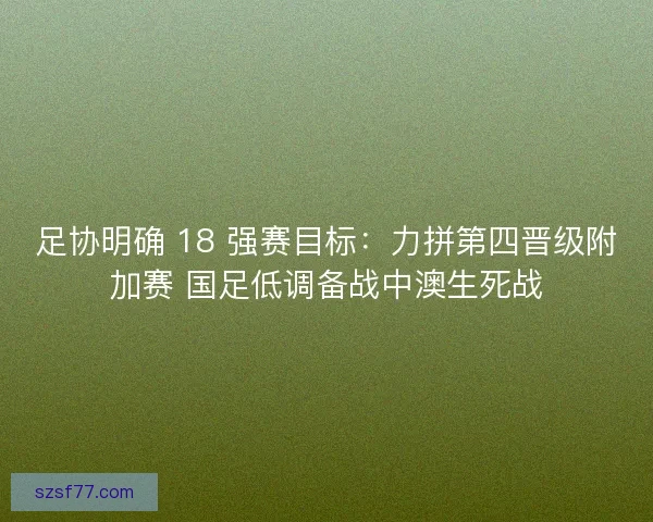 足协明确 18 强赛目标：力拼第四晋级附加赛 国足低调备战中澳生死战