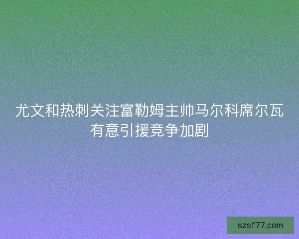 尤文和热刺关注富勒姆主帅马尔科席尔瓦有意引援竞争加剧 尤文和热刺关注富勒姆主帅马尔科席尔瓦有意引援竞争加剧