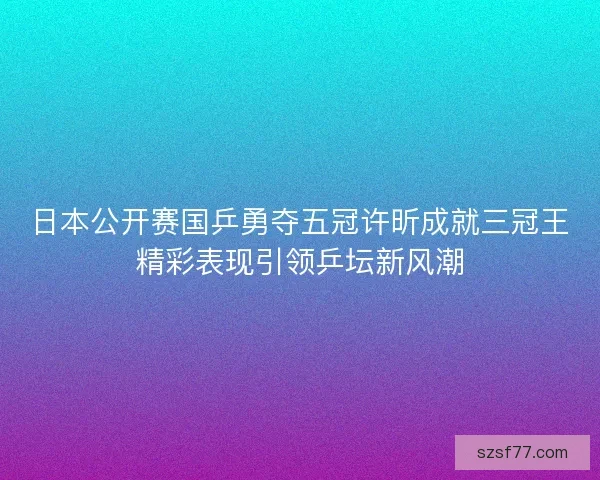 日本公开赛国乒勇夺五冠许昕成就三冠王精彩表现引领乒坛新风潮 日本公开赛国乒勇夺五冠许昕成就三冠王精彩表现引领乒坛新风潮