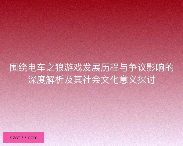 围绕电车之狼游戏发展历程与争议影响的深度解析及其社会文化意义探讨