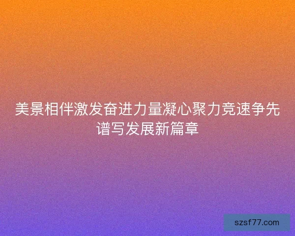 美景相伴激发奋进力量凝心聚力竞速争先谱写发展新篇章 美景相伴激发奋进力量凝心聚力竞速争先谱写发展新篇章