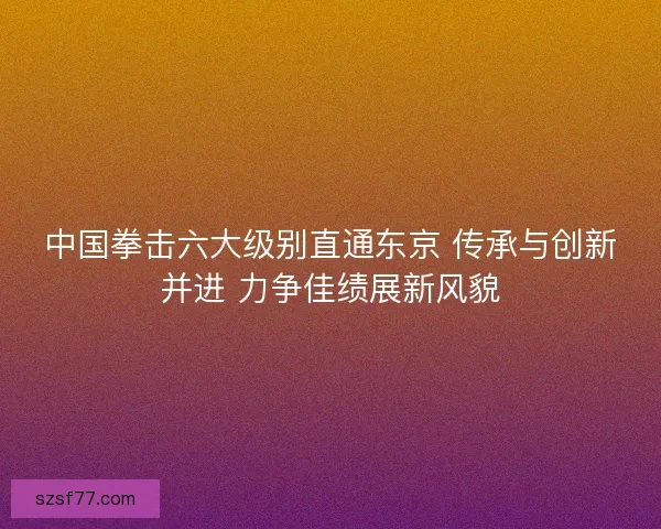 中国拳击六大级别直通东京 传承与创新并进 力争佳绩展新风貌