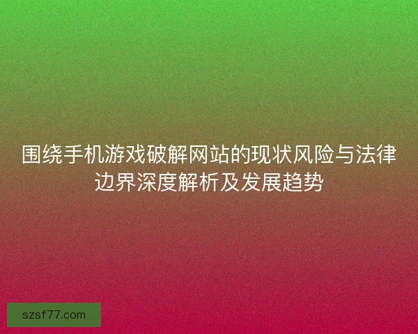 围绕手机游戏破解网站的现状风险与法律边界深度解析及发展趋势
