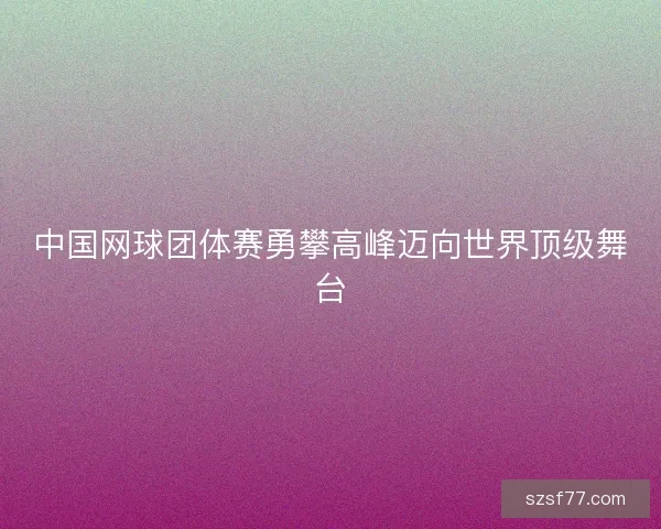 中国网球团体赛勇攀高峰迈向世界顶级舞台 中国网球团体赛勇攀高峰迈向世界顶级舞台